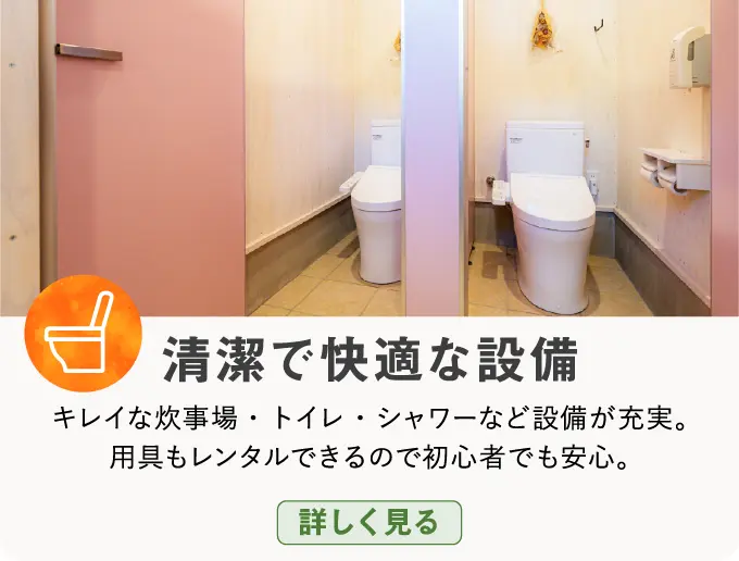 清潔で快適な設備 キレイな炊事場・トイレ・シャワーなど設備が充実。用具もレンタルできるので初心者でも安心。